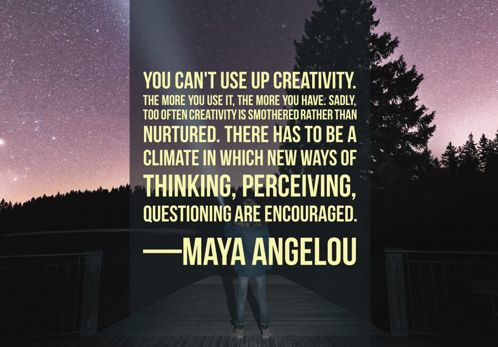 You can't use up creativity. The more you use it, the more you have. Sadly, too often creativity is smothered rather than nurtured. There has to be a climate in which new ways of thinking, perceiving, questioning are encouraged. —Maya Angelou